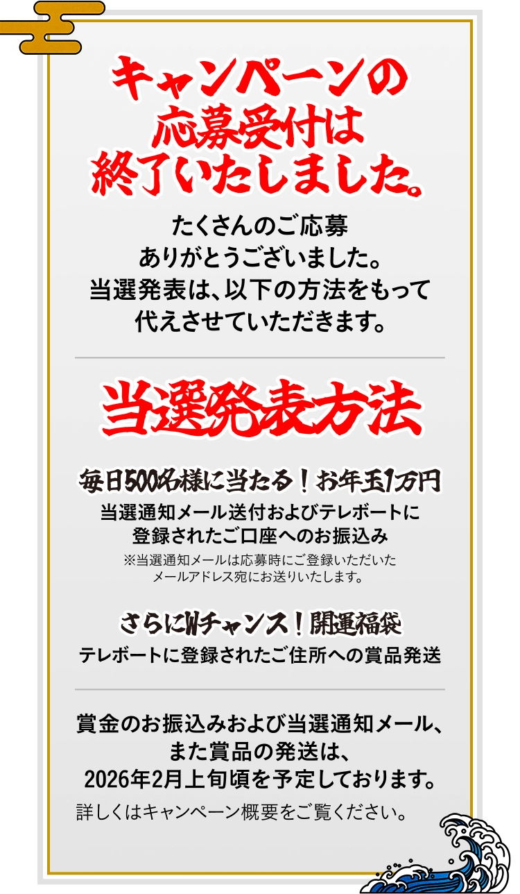 キャンペーンの応募受付は終了いたしました。たくさんのご応募ありがとうございました。当選発表は、以下の方法をもって代えさせていただきます。 / 当選発表方法：毎日500名様に当たる！お年玉1万円：当選通知メール送付およびテレボートに登録されたご口座へのお振込み※当選通知メールは応募時にご登録いただいたメールアドレス宛にお送りいたします。 / さらにWチャンス！開運福袋：テレボートに登録されたご住所への賞品発送 / 賞金のお振込みおよび当選通知メール、また賞品の発送は、2026年2月上旬頃を予定しております。詳しくはキャンペーン概要をご覧ください。